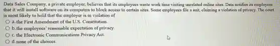 Data Sales Company, a private employer, believes that its employees waste work time visiting unrelated online sites. Data notifies its employees
that it will install software on its computers to block access to certain sites. Some employees file a suit, claiming a violation of privacy.The court
is most likely to hold that the employer is in violation of
a. the First Amendment of the U.S. Constitution.
b. the employees' reasonable expectation of privacy.
c. the Electronic Communications Privacy Act.
d. none of the choices.