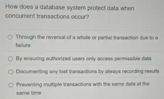 How does a database system protect data when
concurrent transactions occur?
Through the reversal of a whole or partial transaction due to a
failure
By ensuring authorized users only access permissible data
Documenting any lost transactions by always recording results
Preventing multiple transactions with the same data at the
same time