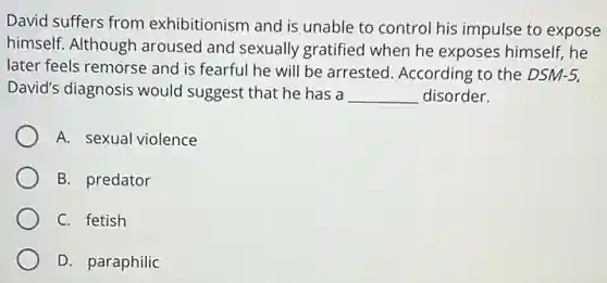 David suffers from exhibitionism and is unable to control his impulse to expose
himself. Although aroused and sexually gratified when he exposes himself, he
later feels remorse and is fearful he will be arrested. According to the DSM-5,
David's diagnosis would suggest that he has a __ disorder.
A. sexual violence
B. predator
C. fetish
D. paraphilic