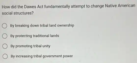 How did the Dawes Act fundamentally attempt to change Native American
social structures?
By breaking down tribal land ownership
By protecting traditional lands
By promoting tribal unity
By increasing tribal government power
