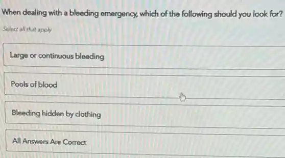 When dealing with a bleeding emergency, which of the following should you look for?
Select all that apply
Large or continuous bleeding
Pools of blood
Bleeding hidden by clothing
All Answers Are Correct