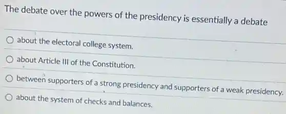 The debate over the powers of the presidency is essentially a debate
about the electoral college system.
about Article III of the Constitution.
between supporters of a strong presidency and supporters of a weak presidency.
about the system of checks and balances.