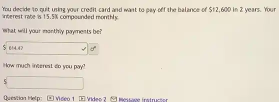 You decide to quit using your credit card and want to pay off the balance of 12,600 in 2 years. Your
interest rate is 15.5% compounded monthly.
What will your monthly payments be?
614.47
How much interest do you pay?
square
