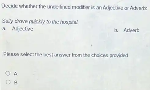 Decide whether the underlined modifier is an Adjective or Adverb:
Sally drove quickly. to the hospital.
a. Adjective
b. Adverb
Please select the best answer from the choices provided
A
B