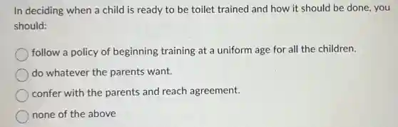 In deciding when a child is ready to be toilet trained and how it should be done, you
should:
follow a policy of beginning training at a uniform age for all the children.
do whatever the parents want.
confer with the parents and reach agreement.
none of the above