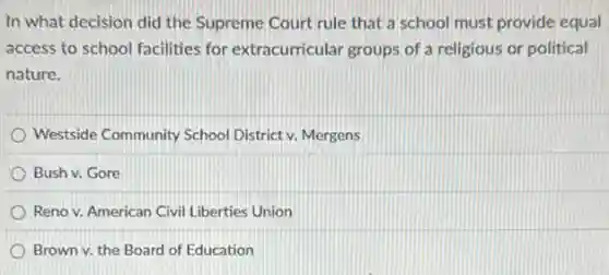 In what decision did the Supreme Court rule that a school must provide equal
access to school facilities for extracurricular groups of a religious or political
nature.
Westside Community School District v. Mergens
Bush v. Gore
Reno v. American Civil Liberties Union
Brown v. the Board of Education