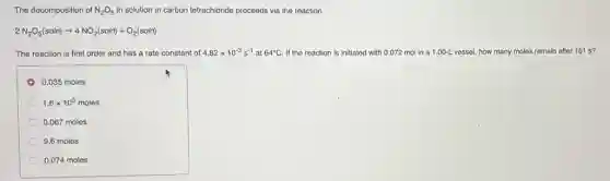 The decomposition of N_(2)O_(5) in solution in carbon tetrachloride proceeds via the reaction
2N_(2)O_(5)(soln)arrow 4NO_(2)(soln)+O_(2)(soln)
The reaction is first order and has a rate constant of 4.82times 10^-3s^-1 at 64^circ C If the reaction is initiated with 0.072 mol in a 1.00-L vessel, how many moles remain after 151 s?
0.035 moles
1.6times 10^3 moles
0.067 moles
9.6 moles
0.074 moles