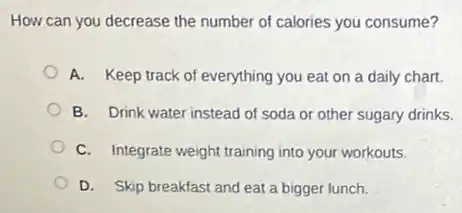 How can you decrease the number of calories you consume?
A. Keep track of everything you eat on a daily chart.
B. Drink water instead of soda or other sugary drinks.
C. Integrate weight training into your workouts.
D. Skip breakfast and eat a bigger lunch.