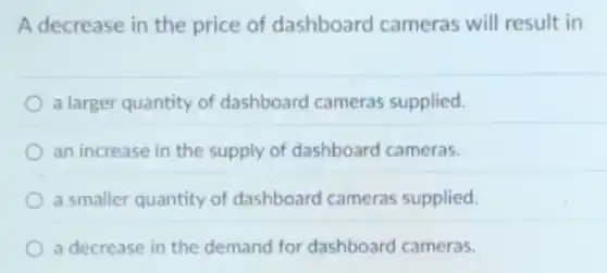 A decrease in the price of dashboard cameras will result in
a larger quantity of dashboard cameras supplied.
an increase in the supply of dashboard cameras.
a smaller quantity of dashboard cameras supplied.
a decrease in the demand for dashboard cameras.