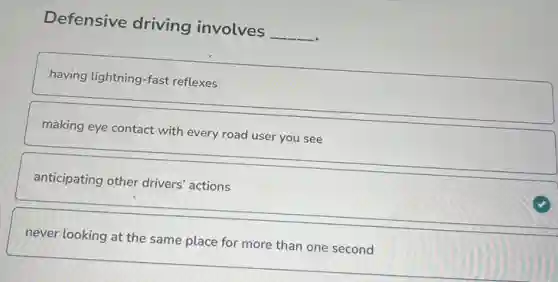 Defensive driving involves __
having lightning-fast reflexes
making eye contact with every road user you see
anticipating other drivers actions
never looking at the same place for more than one second