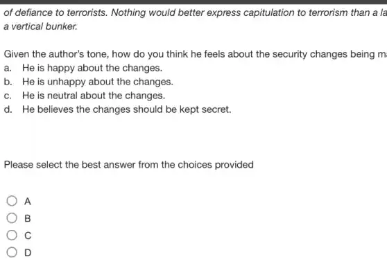 of defiance to terrorists.Nothing would better express capitulation to terrorism than a la
a vertical bunker.
Given the author's tone , how do you think he feels about the security changes being m
a. He is happy about the changes.
b. He is unhappy about the changes.
c. He is neutral about the changes.
d. He believes the changes should be kept secret.
Please select the best answer from the choices provided
A
B
C
D