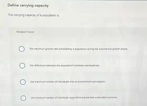 Define carrying capacity
The carrying capacity of a population is
Multiple Choice
the maximum growth rate exhibited by a population during the exponential growth phase.
the difference bet between the population's birthrate and deathrate.
the maximum number of individuals that an environment can support.
the minimum number of individuals required to ensure that a population survives.