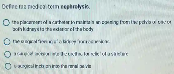 Define the medical term nephrolysis.
the placement of a catheter to maintain an opening from the pelvis of one or
both kidneys to the exterior of the body
the surgical freeing of a kidney from adhesions
a surgical incision into the urethra for relief of a stricture
a surgical incision into the renal pelvis