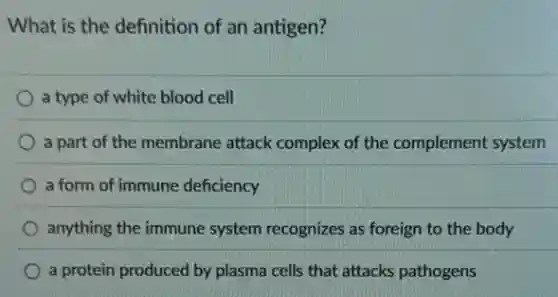 What is the definition of an antigen?
a type of white blood cell
a part of the membrane attack complex of the complement system
a form of immune deficiency
anything the immune system recognizes as foreign to the body
) a protein produced by plasma cells that attacks pathogens