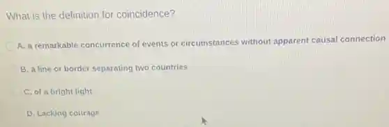What is the definition for coincidence?
A. a remarkable concurrence of events or circumstances without apparent causal connection
B. a line or border separating two countries
C. of a bright light
D. Lacking courage