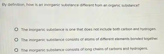 By definition, how is an inorganic substance different from an organic substance?
The inorganic substance is one that does not include both carbon and hydrogen.
The inorganic substance consists of atoms of different elements bonded together.
The inorganic substance consists of long chains of carbons and hydrogens.