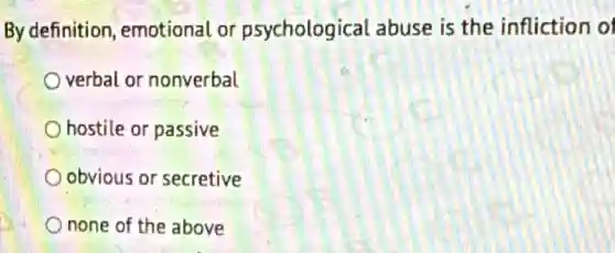 By definition,emotional or psychological abuse is the infliction of
verbal or nonverbal
hostile or passive
obvious or secretive
none of the above