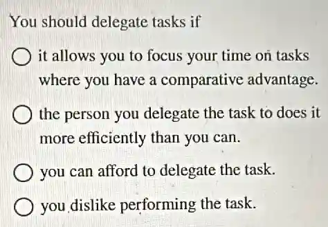 You should delegate tasks if
it allows you to focus your time on tasks
where you have a comparative advantage.
the person you delegate the task to does it
more efficiently than you can.
you can afford to delegate the task.
you dislike performing the task.