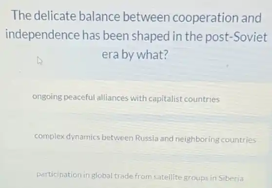The delicate balance between cooperation and
independence has been shaped in the post-Soviet
era by what?
ongoing peaceful alliances with capitalist countries
complex dynamics between Russia and neighboring countries
participation in global trade from satellite groups in Siberia