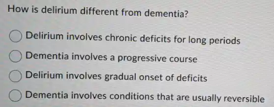 How is delirium different from dementia?
Delirium involves chronic deficits for long periods
Dementia involves a progressive course
Delirium involves gradual onset of deficits
Dementia involves conditions that are usually reversible