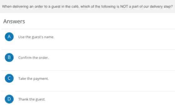 When delivering an order to a guest in the café, which of the following is NOT a part of our delivery step?
Answers
A Use the guest's name.
B Confirm the order. B
C Take the payment. C
D ) Thank the guest.