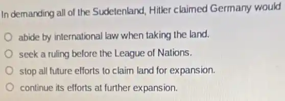In demanding all of the Sudelenland, Hitler claimed Germany would
abide by international law when taking the land.
seek a ruling before the League of Nations.
stop all future efforts to claim land for expansion.
continue its efforts at further expansion.