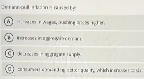Demand-pull inflation is caused by:
A increases in wages, pushing prices higher.
B increases in aggregate demand.
C decreases in aggregate supply.
D consumers demanding better quality, which increases costs.