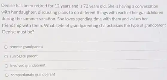Denise has been retired for 12 years and is 72 years old.She is having a conversation
with her daughter, discussing plans to do different things with each of her grandchildren
during the summer vacation She loves spending time with them and values her
friendship with them. What style of grandparenting characterizes the type of grandparent
Denise must be?
remote grandparent
surrogate parent
involved grandparent
companionate grandparent