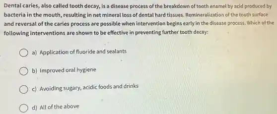 Dental caries, also called tooth decay, is a disease process of the breakdown of tooth enamel by acid produced by
bacteria in the mouth resulting in net mineral loss of dental hard tissues. Remineralization of the tooth surface
and reversal of the caries process are possible when intervention begins early in the disease process . Which of the
following interventions are shown to be effective in preventing further tooth decay:
a) Application of fluoride and sealants
b) Improved oral hygiene
c) Avoiding sugary,acidic foods and drinks
d) All of the above