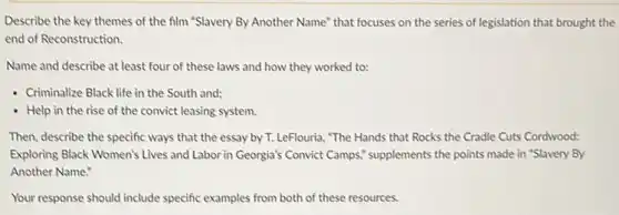 Describe the key themes of the film "Slavery By Another Name" that focuses on the series of legislation that brought the
end of Reconstruction.
Name and describe at least four of these laws and how they worked to:
- Criminalize Black life in the South and;
- Help in the rise of the convict leasing system.
Then, describe the specific ways that the essay by T. LeFlouria, "The Hands that Rocks the Cradle Cuts Cordwood:
Exploring Black Women's Lives and Labor in Georgia's Convict Camps" supplements the points made in "Slavery By
Another Name:
Your response should include specific examples from both of these resources.