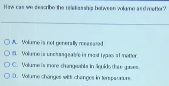How can we describe the relationship between volume and matter?
A. Volume is not generally measured.
B. Volume is unchangeable in most types of matter.
C. Volume is more changeable in liquids than gases.
D. Volume changes with changes in temperature.