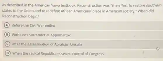 As described in the American Yawp textbook Reconstruction was "the effort to restore southern
states to the Union and to redefine African Americans' place in American society." When did
Reconstruction begin?
A Before the Civil War ended
B With Lee's surrender at Appomattox
C After the assassination of Abraham Lincoln
D When the radical Republicans seized control of Congress