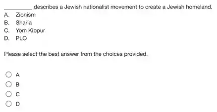 __ describes a Jewish nationalist movement to create a Jewish homeland.
A. Zionism Zionisn
B. Sharia
C. Yom Kippur
D. PLO
Please select the best answer from the choices provided.
A
B
C
D