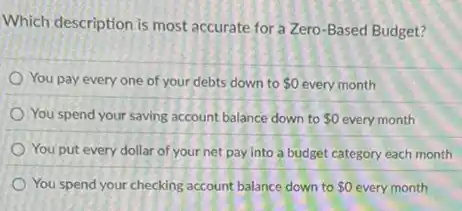 Which description is most accurate for a Zero -Based Budget?
You pay every one of your debts down to 0 every month
You spend your saving account balance down to 0 every month
You put every dollar of your net pay into a budget category each month
You spend your checking account balance down to 0 every month