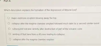 Which description explains the formation of the depression of Mauna Loa?
major explosive eruption blowing away the top
collapse after the magma chamber empted followed much later by a second similar event
subsequent volcanic activity after destruction of part of the volcanic cone
venting of fluid lava from a rift zone leading to collapse
collapse after the magma chamber empties