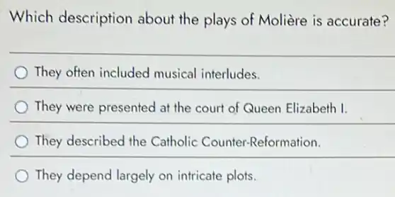 Which description about the plays of Molière is accurate?
They often included musical interludes.
They were presented at the court of Queen Elizabeth I.
They described the Catholic Counter-Reformation.
They depend largely on intricate plots.