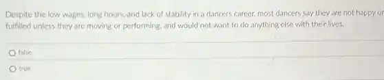 Despite the low wages long hours,and lack of stability in a dancers career, most dancers say they are not happy or
fulfilled unless they are moving or performing, and would not want to do anything else with their lives.
false
true