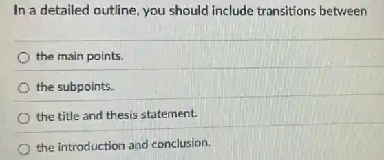 In a detailed outline, you should include transitions between
the main points.
the subpoints.
the title and thesis statement.
the introduction and conclusion.