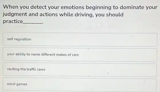 When you detect your emotions beginning to dominate your
judgment and actions while driving, you should
practice __
self regulation
your ability to name different makes of cars
reciting the traffic laws
mind games