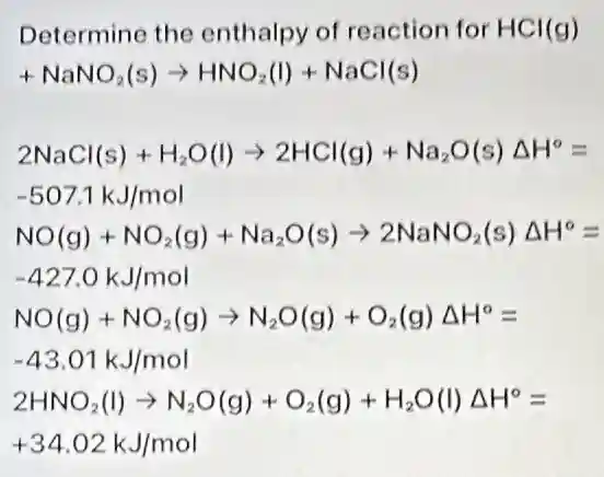 Determine the enthalpy of reaction for HCl(g)
+NaNO_(2)(s)arrow HNO_(2)(l)+NaCl(s)
2NaCl(s)+H_(2)O(l)arrow 2HCl(g)+Na_(2)O(s)Delta H^circ =
-507.1kJ/mol
NO(g)+NO_(2)(g)+Na_(2)O(s)arrow 2NaNO_(2)(s)Delta H^circ =
-427.0kJ/mol
NO(g)+NO_(2)(g)arrow N_(2)O(g)+O_(2)(g)Delta H^circ =
-43.01kJ/mol
2HNO_(2)(l)arrow N_(2)O(g)+O_(2)(g)+H_(2)O(l)Delta H^circ =
+34.02kJ/mol