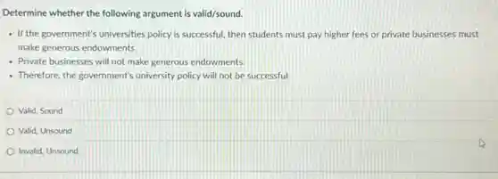 Determine whether the following argument is valid/sound.
- If the government's universities policy is successful, then students must pay higher fees or private businesses must
make generous endowments.
- Private businesses will not make generous endowments.
- Therefore, the government's university policy will not be successful.
Valid, Sound
Valid, Unsound
Invalid, Unsound