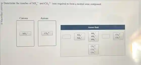 Determine the number of NH_(4)^+ and CO_(3)^2- ions required to form a neutral ionic compound.
Cations
Anions
NH_(4)^+
CO_(3)^2-
Answer Bank
square
NH_(4)^+
NH_(4)^+ square
CO_(3)^2-
CO_(3)^2-
NH_(4)^+
NH_(4)^+
NH_(4)^+
CO_(3)^2-
CO_(3)^2-
CO_(3)^2-