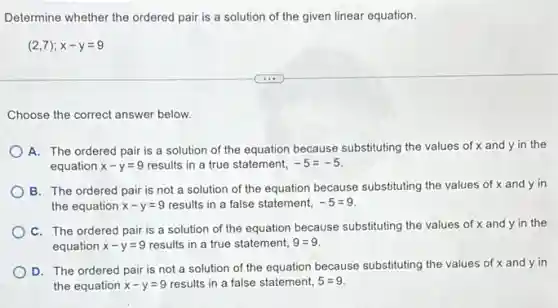 Determine whether the ordered pair is a solution of the given linear equation.
(2,7);x-y=9
Choose the correct answer below.
A. The ordered pair is a solution of the equation because substituting the values of x and y in the
equation x-y=9 results in a true statement, -5=-5
B. The ordered pair is not a solution of the equation because substituting the values of x and y in
the equation x-y=9 results in a false statement, -5=9
C. The ordered pair is a solution of the equation because substituting the values of x and y in the
equation x-y=9 results in a true statement, 9=9
D. The ordered pair is not a solution of the equation because substituting the values of x and y in
the equation x-y=9 results in a false statement, 5=9