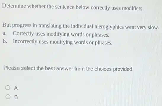 Determine whether the sentence below correctly uses modifiers.
But progress in translating the individual hieroglyphics went very slow.
a. Correctly uses modifying words or phrases.
b. Incorrectly uses modifying words or phrases.
Please select the best answer from the choices provided
A
B