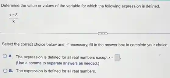 Determine the value or values of the variable for which the following expression is defined.
(x-8)/(x)
Select the correct choice below and, if necessary,fill in the answer box to complete your choice.
A. The expression is defined for all real numbers except x=square 
(Use a comma to separate answers as needed .)
B. The expression is defined for all real numbers.