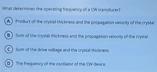 What determines the operating frequency of a CW transducer?
A Product of the crystal thickness and the propagation velocity of the crystal
B Sum of the crystal thickness and the propagation velocity of the crystal
C Sum of the drive voltage and the crystal thickness
D The frequency of the oscillator of the CW device