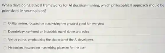 When developing ethical frameworks for Al decision-making, which philosophical approach should be
prioritized, in your opinion?
Utilitarianism, focused on maximizing the greatest good for everyone
Deontology, centered on inviolable moral duties and rules
Virtue ethics, emphasizing the character of the Al developers
Hedonism, focused on maximizing pleasure for the user