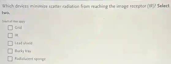 Which devices minimize scatter radiation from reaching the image receptor (IR)? Select
two.
Select all that apply
Grid
IR
Lead shield
Bucky tray
Radiolucent sponge