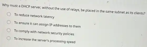 Why must a DHCP server, without the use of relays, be placed in the same subnet as its clients?
To reduce network latency
To ensure it can assign IP addresses to them
To comply with network security policies
To increase the server's processing speed