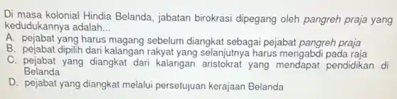 Di masa kolonial Hindia Belanda, jabatan birokrasi dipegang oleh pangreh praja yang
kedudukannya adalah __
A. pejabat yang harus magang sebelum diangkat sebagai pejabat pangreh praja
B. pejabat dipilih dari kalangan rakyat yang selanjutnya harus mengabdi pada raja
C. pejabat yang diangkat dari kalangan aristokrat yang mendapat pendidikan di
Belanda
D. pejabat yang diangkat melalui persetujuan kerajaan Belanda